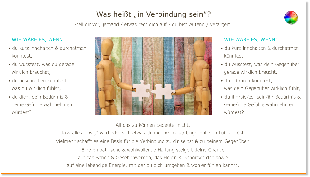 Was heißt „in Verbindung sein“? Stell dir vor, jemand / etwas regt dich auf - du bist wütend / verärgert!   Wie wäre es, wenn: • du kurz innehalten & durchatmen   könntest, • du wüsstest, was du gerade   wirklich brauchst, • du beschreiben könntest,   was du wirklich fühlst, • du dich, dein Bedürfnis &   deine Gefühle wahrnehmen   würdest?   Wie wäre es, wenn: • du kurz innehalten & durchatmen   könntest, • du wüsstest, was dein Gegenüber   gerade wirklich braucht, • du erfahren könntest,   was dein Gegenüber wirklich fühlt, • du ihn/sie/es, sein/ihr Bedürfnis &   seine/ihre Gefühle wahrnehmen   würdest? All das zu können bedeutet nicht, dass alles „rosig“ wird oder sich etwas Unangenehmes / Ungeliebtes in Luft auflöst. Vielmehr schafft es eine Basis für die Verbindung zu dir selbst & zu deinem Gegenüber. Eine empathische & wohlwollende Haltung steigert deine Chance auf das Sehen & Gesehenwerden, das Hören & Gehörtwerden sowie auf eine lebendige Energie, mit der du dich umgeben & wohler fühlen kannst.