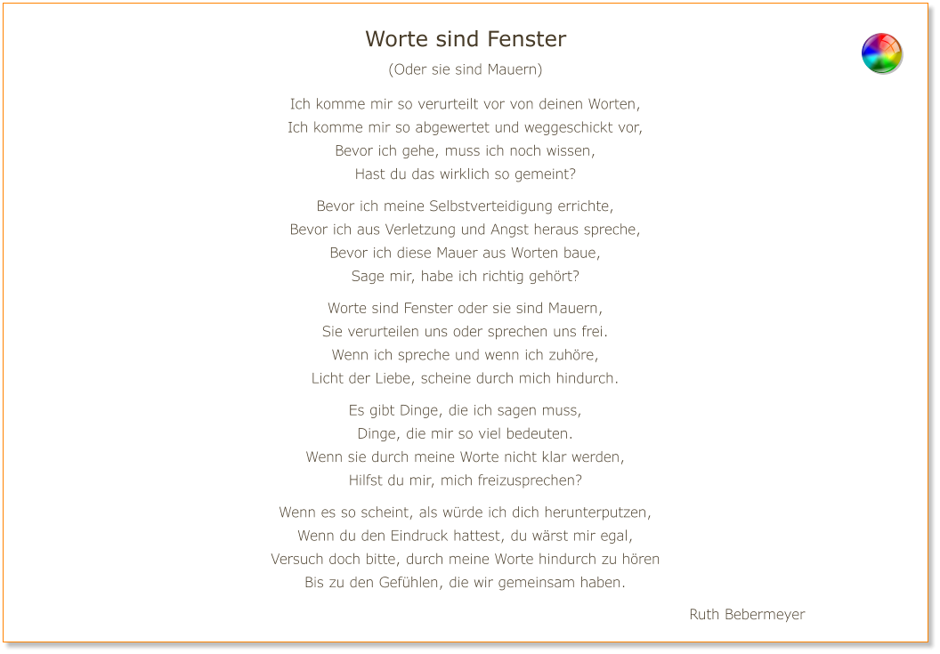 Worte sind Fenster (Oder sie sind Mauern)  Ich komme mir so verurteilt vor von deinen Worten, Ich komme mir so abgewertet und weggeschickt vor, Bevor ich gehe, muss ich noch wissen, Hast du das wirklich so gemeint?  Bevor ich meine Selbstverteidigung errichte, Bevor ich aus Verletzung und Angst heraus spreche, Bevor ich diese Mauer aus Worten baue, Sage mir, habe ich richtig gehört?  Worte sind Fenster oder sie sind Mauern, Sie verurteilen uns oder sprechen uns frei. Wenn ich spreche und wenn ich zuhöre, Licht der Liebe, scheine durch mich hindurch.  Es gibt Dinge, die ich sagen muss, Dinge, die mir so viel bedeuten. Wenn sie durch meine Worte nicht klar werden, Hilfst du mir, mich freizusprechen?  Wenn es so scheint, als würde ich dich herunterputzen, Wenn du den Eindruck hattest, du wärst mir egal, Versuch doch bitte, durch meine Worte hindurch zu hören Bis zu den Gefühlen, die wir gemeinsam haben.  Ruth Bebermeyer