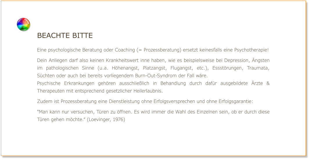 Beachte bitte  Eine psychologische Beratung oder Coaching (= Prozessberatung) ersetzt keinesfalls eine Psychotherapie!  Dein Anliegen darf also keinen Krankheitswert inne haben, wie es beispielsweise bei Depression, Ängsten im pathologischen Sinne (u.a. Höhenangst, Platzangst, Flugangst, etc.), Essstörungen, Traumata, Süchten oder auch bei bereits vorliegendem Burn-Out-Syndrom der Fall wäre. Psychische Erkrankungen gehören ausschließlich in Behandlung durch dafür ausgebildete Ärzte & Therapeuten mit entsprechend gesetzlicher Heilerlaubnis.  Zudem ist Prozessberatung eine Dienstleistung ohne Erfolgsversprechen und ohne Erfolgsgarantie:  "Man kann nur versuchen, Türen zu öffnen. Es wird immer die Wahl des Einzelnen sein, ob er durch diese Türen gehen möchte.“ (Loevinger, 1976)