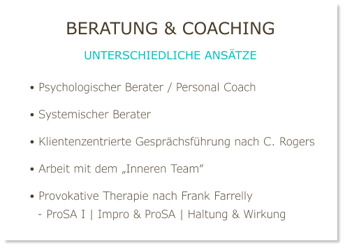 • Psychologischer Berater / Personal Coach  • Systemischer Berater  • Klientenzentrierte Gesprächsführung nach C. Rogers  • Arbeit mit dem „Inneren Team“  • Provokative Therapie nach Frank Farrelly   - ProSA I | Impro & ProSA | Haltung & Wirkung Beratung & Coaching unterschiedliche Ansätze