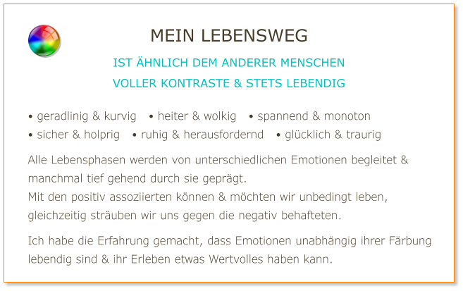 • geradlinig & kurvig   • heiter & wolkig   • spannend & monoton • sicher & holprig   • ruhig & herausfordernd   • glücklich & traurig  Alle Lebensphasen werden von unterschiedlichen Emotionen begleitet & manchmal tief gehend durch sie geprägt. Mit den positiv assoziierten können & möchten wir unbedingt leben, gleichzeitig sträuben wir uns gegen die negativ behafteten.  Ich habe die Erfahrung gemacht, dass Emotionen unabhängig ihrer Färbung lebendig sind & ihr Erleben etwas Wertvolles haben kann. MEIN LEBENSWEG IST ÄHNLICH DEM ANDERER MENSCHEN VOLLER KONTRASTE & STETS LEBENDIG