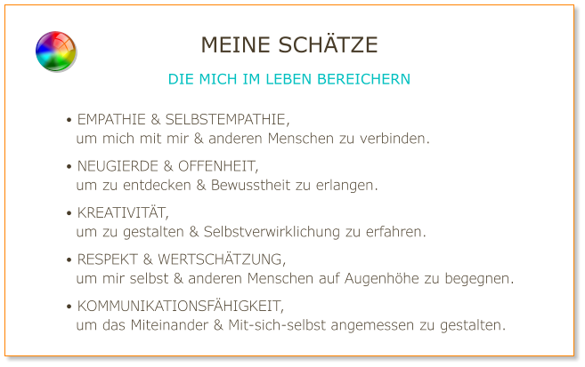 • EMPATHIE & SELBSTEMPATHIE,   um mich mit mir & anderen Menschen zu verbinden. • NEUGIERDE & OFFENHEIT,   um zu entdecken & Bewusstheit zu erlangen. • KREATIVITÄT,   um zu gestalten & Selbstverwirklichung zu erfahren. • RESPEKT & WERTSCHÄTZUNG,   um mir selbst & anderen Menschen auf Augenhöhe zu begegnen. • KOMMUNIKATIONSFÄHIGKEIT,   um das Miteinander & Mit-sich-selbst angemessen zu gestalten. MEINE SCHÄTZE DIE MICH IM LEBEN BEREICHERN