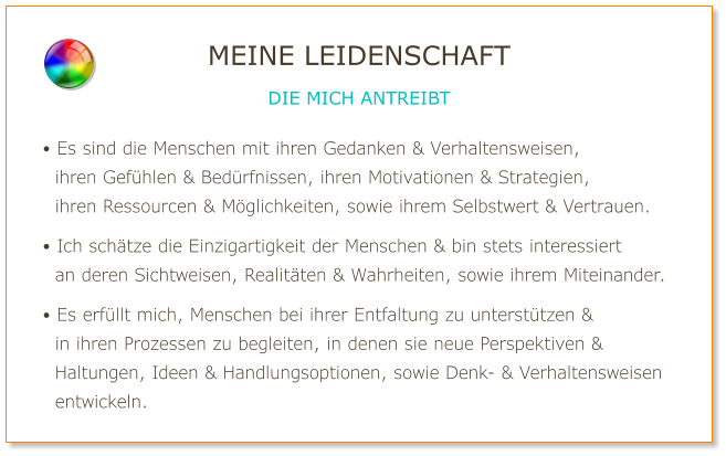 • Es sind die Menschen mit ihren Gedanken & Verhaltensweisen,   ihren Gefühlen & Bedürfnissen, ihren Motivationen & Strategien,   ihren Ressourcen & Möglichkeiten, sowie ihrem Selbstwert & Vertrauen.  • Ich schätze die Einzigartigkeit der Menschen & bin stets interessiert   an deren Sichtweisen, Realitäten & Wahrheiten, sowie ihrem Miteinander.  • Es erfüllt mich, Menschen bei ihrer Entfaltung zu unterstützen &   in ihren Prozessen zu begleiten, in denen sie neue Perspektiven &   Haltungen, Ideen & Handlungsoptionen, sowie Denk- & Verhaltensweisen   entwickeln. MEINE LEIDENSCHAFT DIE MICH ANTREIBT