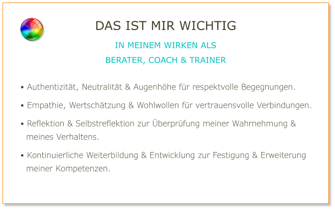 • Authentizität, Neutralität & Augenhöhe für respektvolle Begegnungen.  • Empathie, Wertschätzung & Wohlwollen für vertrauensvolle Verbindungen.  • Reflektion & Selbstreflektion zur Überprüfung meiner Wahrnehmung &   meines Verhaltens.  • Kontinuierliche Weiterbildung & Entwicklung zur Festigung & Erweiterung   meiner Kompetenzen. DAS IST MIR WICHTIG IN MEINEM WIRKEN ALS BERATER, COACH & TRAINER