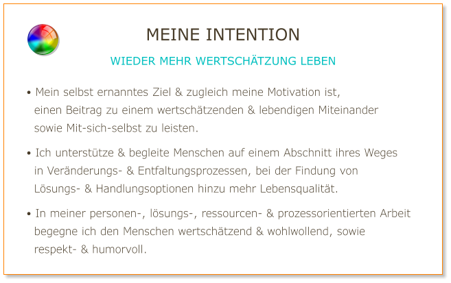 • Mein selbst ernanntes Ziel & zugleich meine Motivation ist,   einen Beitrag zu einem wertschätzenden & lebendigen Miteinander   sowie Mit-sich-selbst zu leisten.  • Ich unterstütze & begleite Menschen auf einem Abschnitt ihres Weges   in Veränderungs- & Entfaltungsprozessen, bei der Findung von   Lösungs- & Handlungsoptionen hinzu mehr Lebensqualität.  • In meiner personen-, lösungs-, ressourcen- & prozessorientierten Arbeit   begegne ich den Menschen wertschätzend & wohlwollend, sowie   respekt- & humorvoll. MEINE INTENTION WIEDER MEHR WERTSCHÄTZUNG LEBEN