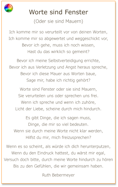 Worte sind Fenster (Oder sie sind Mauern)  Ich komme mir so verurteilt vor von deinen Worten, Ich komme mir so abgewertet und weggeschickt vor, Bevor ich gehe, muss ich noch wissen, Hast du das wirklich so gemeint?  Bevor ich meine Selbstverteidigung errichte, Bevor ich aus Verletzung und Angst heraus spreche, Bevor ich diese Mauer aus Worten baue, Sage mir, habe ich richtig gehört?  Worte sind Fenster oder sie sind Mauern, Sie verurteilen uns oder sprechen uns frei. Wenn ich spreche und wenn ich zuhöre, Licht der Liebe, scheine durch mich hindurch.  Es gibt Dinge, die ich sagen muss, Dinge, die mir so viel bedeuten. Wenn sie durch meine Worte nicht klar werden, Hilfst du mir, mich freizusprechen?  Wenn es so scheint, als würde ich dich herunterputzen, Wenn du den Eindruck hattest, du wärst mir egal, Versuch doch bitte, durch meine Worte hindurch zu hören Bis zu den Gefühlen, die wir gemeinsam haben.  Ruth Bebermeyer