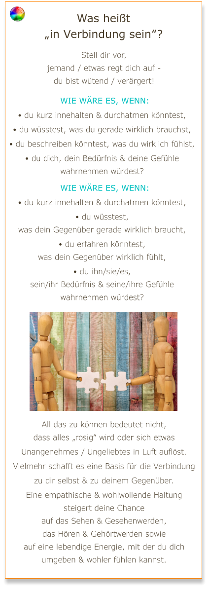 Was heißt „in Verbindung sein“? Stell dir vor, jemand / etwas regt dich auf - du bist wütend / verärgert!   Wie wäre es, wenn: • du kurz innehalten & durchatmen könntest, • du wüsstest, was du gerade wirklich brauchst, • du beschreiben könntest, was du wirklich fühlst, • du dich, dein Bedürfnis & deine Gefühle wahrnehmen würdest?   Wie wäre es, wenn: • du kurz innehalten & durchatmen könntest, • du wüsstest, was dein Gegenüber gerade wirklich braucht, • du erfahren könntest, was dein Gegenüber wirklich fühlt, • du ihn/sie/es, sein/ihr Bedürfnis & seine/ihre Gefühle wahrnehmen würdest? All das zu können bedeutet nicht, dass alles „rosig“ wird oder sich etwas Unangenehmes / Ungeliebtes in Luft auflöst. Vielmehr schafft es eine Basis für die Verbindung zu dir selbst & zu deinem Gegenüber. Eine empathische & wohlwollende Haltung steigert deine Chance auf das Sehen & Gesehenwerden, das Hören & Gehörtwerden sowie auf eine lebendige Energie, mit der du dich umgeben & wohler fühlen kannst.