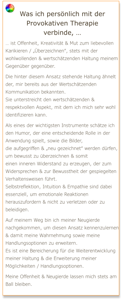 Was ich persönlich mit der Provokativen Therapie verbinde, … … ist Offenheit, Kreativität & Mut zum liebevollen Karikieren / „Überzeichnen“, stets mit der wohlwollenden & wertschätzenden Haltung meinem Gegenüber gegenüber.  Die hinter diesem Ansatz stehende Haltung ähnelt der, mir bereits aus der Wertschätzenden Kommunikation bekannten. Sie unterstreicht den wertschätzenden & respektvollen Aspekt, mit dem ich mich sehr wohl identifizieren kann.  Als eines der wichtigsten Instrumente schätze ich den Humor, der eine entscheidende Rolle in der Anwendung spielt, sowie die Bilder, die aufgegriffen & „neu gezeichnet“ werden dürfen, um bewusst zu überzeichnen & somit einen inneren Widerstand zu erzeugen, der zum Widersprechen & zur Bewusstheit der gespiegelten Verhaltensweisen führt.  Selbstreflektion, Intuition & Empathie sind dabei essenziell, um emotionale Reaktionen herauszufordern & nicht zu verletzen oder zu beleidigen.  Auf meinem Weg bin ich meiner Neugierde nachgekommen, um diesen Ansatz kennenzulernen & damit meine Wahrnehmung sowie meine Handlungsoptionen zu erweitern. Es ist eine Bereicherung für die Weiterentwicklung meiner Haltung & die Erweiterung meiner Möglichkeiten / Handlungsoptionen.  Meine Offenheit & Neugierde lassen mich stets am Ball bleiben.