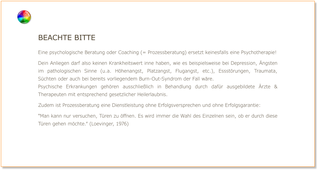 Beachte bitte  Eine psychologische Beratung oder Coaching (= Prozessberatung) ersetzt keinesfalls eine Psychotherapie!  Dein Anliegen darf also keinen Krankheitswert inne haben, wie es beispielsweise bei Depression, Ängsten im pathologischen Sinne (u.a. Höhenangst, Platzangst, Flugangst, etc.), Essstörungen, Traumata, Süchten oder auch bei bereits vorliegendem Burn-Out-Syndrom der Fall wäre. Psychische Erkrankungen gehören ausschließlich in Behandlung durch dafür ausgebildete Ärzte & Therapeuten mit entsprechend gesetzlicher Heilerlaubnis.  Zudem ist Prozessberatung eine Dienstleistung ohne Erfolgsversprechen und ohne Erfolgsgarantie:  "Man kann nur versuchen, Türen zu öffnen. Es wird immer die Wahl des Einzelnen sein, ob er durch diese Türen gehen möchte.“ (Loevinger, 1976)