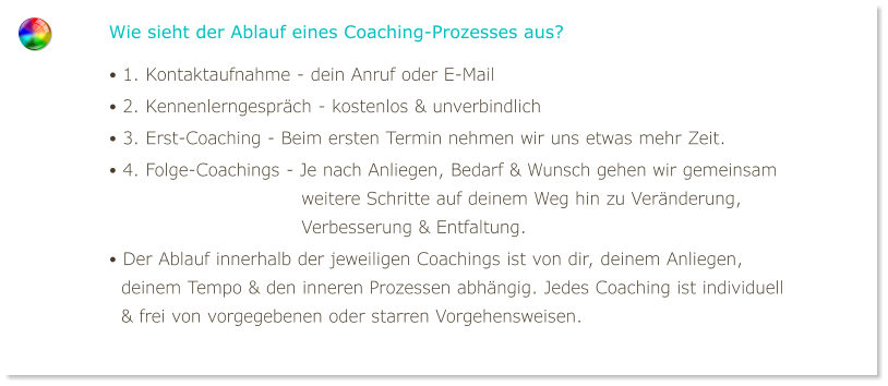 Wie sieht der Ablauf eines Coaching-Prozesses aus? • 1. Kontaktaufnahme - dein Anruf oder E-Mail • 2. Kennenlerngespräch - kostenlos & unverbindlich • 3. Erst-Coaching - Beim ersten Termin nehmen wir uns etwas mehr Zeit. • 4. Folge-Coachings - Je nach Anliegen, Bedarf & Wunsch gehen wir gemeinsam                                weitere Schritte auf deinem Weg hin zu Veränderung,                                Verbesserung & Entfaltung. • Der Ablauf innerhalb der jeweiligen Coachings ist von dir, deinem Anliegen,   deinem Tempo & den inneren Prozessen abhängig. Jedes Coaching ist individuell   & frei von vorgegebenen oder starren Vorgehensweisen.