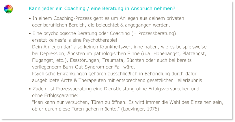 Kann jeder ein Coaching / eine Beratung in Anspruch nehmen? • In einem Coaching-Prozess geht es um Anliegen aus deinem privaten   oder beruflichen Bereich, die beleuchtet & angegangen werden. • Eine psychologische Beratung oder Coaching (= Prozessberatung)   ersetzt keinesfalls eine Psychotherapie!   Dein Anliegen darf also keinen Krankheitswert inne haben, wie es beispielsweise   bei Depression, Ängsten im pathologischen Sinne (u.a. Höhenangst, Platzangst,   Flugangst, etc.), Essstörungen, Traumata, Süchten oder auch bei bereits   vorliegendem Burn-Out-Syndrom der Fall wäre.   Psychische Erkrankungen gehören ausschließlich in Behandlung durch dafür   ausgebildete Ärzte & Therapeuten mit entsprechend gesetzlicher Heilerlaubnis. • Zudem ist Prozessberatung eine Dienstleistung ohne Erfolgsversprechen und   ohne Erfolgsgarantie:   "Man kann nur versuchen, Türen zu öffnen. Es wird immer die Wahl des Einzelnen sein,   ob er durch diese Türen gehen möchte.“ (Loevinger, 1976)