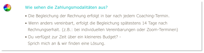 Wie sehen die Zahlungsmodalitäten aus? • Die Begleichung der Rechnung erfolgt in bar nach jedem Coaching-Termin. • Wenn anders vereinbart, erfolgt die Begleichung spätestens 14 Tage nach   Rechnungserhalt. (z.B.: bei individuellen Vereinbarungen oder Zoom-Terminen) • Du verfügst zur Zeit über ein kleineres Budget? -    Sprich mich an & wir finden eine Lösung.