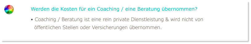 Werden die Kosten für ein Coaching / eine Beratung übernommen? • Coaching / Beratung ist eine rein private Dienstleistung & wird nicht von   öffentlichen Stellen oder Versicherungen übernommen.