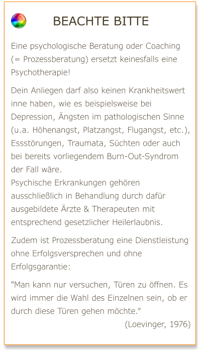 Beachte bitte  Eine psychologische Beratung oder Coaching (= Prozessberatung) ersetzt keinesfalls eine Psychotherapie!  Dein Anliegen darf also keinen Krankheitswert inne haben, wie es beispielsweise bei Depression, Ängsten im pathologischen Sinne (u.a. Höhenangst, Platzangst, Flugangst, etc.), Essstörungen, Traumata, Süchten oder auch bei bereits vorliegendem Burn-Out-Syndrom der Fall wäre. Psychische Erkrankungen gehören ausschließlich in Behandlung durch dafür ausgebildete Ärzte & Therapeuten mit entsprechend gesetzlicher Heilerlaubnis.  Zudem ist Prozessberatung eine Dienstleistung ohne Erfolgsversprechen und ohne Erfolgsgarantie:  "Man kann nur versuchen, Türen zu öffnen. Es wird immer die Wahl des Einzelnen sein, ob er durch diese Türen gehen möchte.“ (Loevinger, 1976)