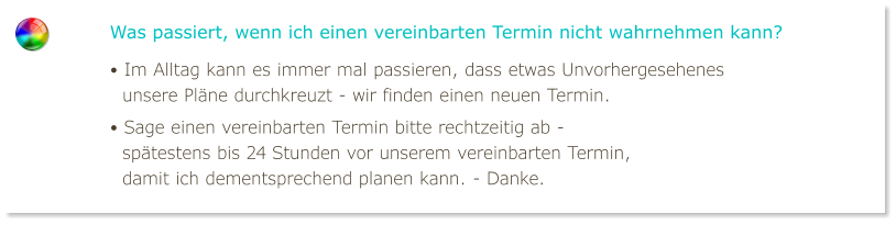 Was passiert, wenn ich einen vereinbarten Termin nicht wahrnehmen kann? • Im Alltag kann es immer mal passieren, dass etwas Unvorhergesehenes   unsere Pläne durchkreuzt - wir finden einen neuen Termin. • Sage einen vereinbarten Termin bitte rechtzeitig ab -   spätestens bis 24 Stunden vor unserem vereinbarten Termin,   damit ich dementsprechend planen kann. - Danke.