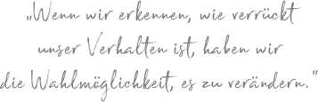 „Wenn wir erkennen, wie verrückt unser Verhalten ist, haben wir die Wahlmöglichkeit, es zu verändern.“