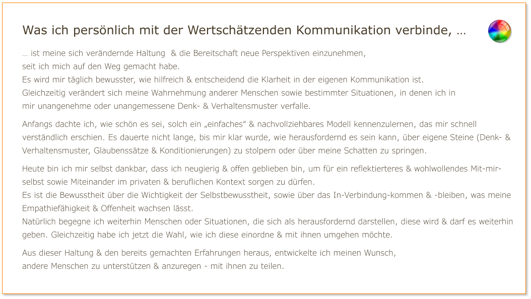 Was ich persönlich mit der Wertschätzenden Kommunikation verbinde, … … ist meine sich verändernde Haltung  & die Bereitschaft neue Perspektiven einzunehmen, seit ich mich auf den Weg gemacht habe. Es wird mir täglich bewusster, wie hilfreich & entscheidend die Klarheit in der eigenen Kommunikation ist. Gleichzeitig verändert sich meine Wahrnehmung anderer Menschen sowie bestimmter Situationen, in denen ich in mir unangenehme oder unangemessene Denk- & Verhaltensmuster verfalle.  Anfangs dachte ich, wie schön es sei, solch ein „einfaches“ & nachvollziehbares Modell kennenzulernen, das mir schnell verständlich erschien. Es dauerte nicht lange, bis mir klar wurde, wie herausfordernd es sein kann, über eigene Steine (Denk- & Verhaltensmuster, Glaubenssätze & Konditionierungen) zu stolpern oder über meine Schatten zu springen.  Heute bin ich mir selbst dankbar, dass ich neugierig & offen geblieben bin, um für ein reflektierteres & wohlwollendes Mit-mir-selbst sowie Miteinander im privaten & beruflichen Kontext sorgen zu dürfen. Es ist die Bewusstheit über die Wichtigkeit der Selbstbewusstheit, sowie über das In-Verbindung-kommen & -bleiben, was meine Empathiefähigkeit & Offenheit wachsen lässt. Natürlich begegne ich weiterhin Menschen oder Situationen, die sich als herausfordernd darstellen, diese wird & darf es weiterhin geben. Gleichzeitig habe ich jetzt die Wahl, wie ich diese einordne & mit ihnen umgehen möchte.  Aus dieser Haltung & den bereits gemachten Erfahrungen heraus, entwickelte ich meinen Wunsch, andere Menschen zu unterstützen & anzuregen - mit ihnen zu teilen.