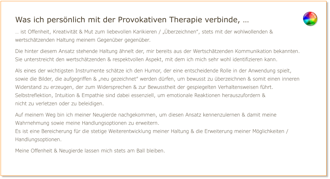 Was ich persönlich mit der Provokativen Therapie verbinde, … … ist Offenheit, Kreativität & Mut zum liebevollen Karikieren / „Überzeichnen“, stets mit der wohlwollenden & wertschätzenden Haltung meinem Gegenüber gegenüber.  Die hinter diesem Ansatz stehende Haltung ähnelt der, mir bereits aus der Wertschätzenden Kommunikation bekannten. Sie unterstreicht den wertschätzenden & respektvollen Aspekt, mit dem ich mich sehr wohl identifizieren kann.  Als eines der wichtigsten Instrumente schätze ich den Humor, der eine entscheidende Rolle in der Anwendung spielt, sowie die Bilder, die aufgegriffen & „neu gezeichnet“ werden dürfen, um bewusst zu überzeichnen & somit einen inneren Widerstand zu erzeugen, der zum Widersprechen & zur Bewusstheit der gespiegelten Verhaltensweisen führt.  Selbstreflektion, Intuition & Empathie sind dabei essenziell, um emotionale Reaktionen herauszufordern & nicht zu verletzen oder zu beleidigen.  Auf meinem Weg bin ich meiner Neugierde nachgekommen, um diesen Ansatz kennenzulernen & damit meine Wahrnehmung sowie meine Handlungsoptionen zu erweitern. Es ist eine Bereicherung für die stetige Weiterentwicklung meiner Haltung & die Erweiterung meiner Möglichkeiten / Handlungsoptionen.  Meine Offenheit & Neugierde lassen mich stets am Ball bleiben.