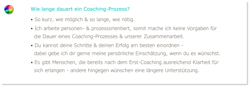 Wie lange dauert ein Coaching-Prozess? • So kurz, wie möglich & so lange, wie nötig. • Ich arbeite personen- & prozessorientiert, somit mache ich keine Vorgaben für   die Dauer eines Coaching-Prozesses & unserer Zusammenarbeit. • Du kannst deine Schritte & deinen Erfolg am besten einordnen -   dabei gebe ich dir gerne meine persönliche Einschätzung, wenn du es wünschst. • Es gibt Menschen, die bereits nach dem Erst-Coaching ausreichend Klarheit für   sich erlangen - andere hingegen wünschen eine längere Unterstützung.