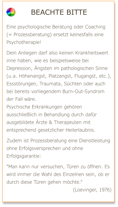 Beachte bitte  Eine psychologische Beratung oder Coaching (= Prozessberatung) ersetzt keinesfalls eine Psychotherapie!  Dein Anliegen darf also keinen Krankheitswert inne haben, wie es beispielsweise bei Depression, Ängsten im pathologischen Sinne (u.a. Höhenangst, Platzangst, Flugangst, etc.), Essstörungen, Traumata, Süchten oder auch bei bereits vorliegendem Burn-Out-Syndrom der Fall wäre. Psychische Erkrankungen gehören ausschließlich in Behandlung durch dafür ausgebildete Ärzte & Therapeuten mit entsprechend gesetzlicher Heilerlaubnis.  Zudem ist Prozessberatung eine Dienstleistung ohne Erfolgsversprechen und ohne Erfolgsgarantie:  "Man kann nur versuchen, Türen zu öffnen. Es wird immer die Wahl des Einzelnen sein, ob er durch diese Türen gehen möchte.“ (Loevinger, 1976)